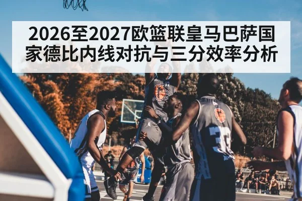 2026至2027欧篮联皇马巴萨国家德比内线对抗与三分效率分析